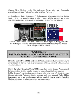 181
Alamos, New Mexico. Under his leadership, Soviet spies and Communist
sympathizers infest the Project (Enrico Fermi, Klaus Fuchs etc).
As Oppenheimer "looks the other way", Red spies pass America's secrets into Stalin's
hands. (5) In 1954, Oppenheimer's security clearance will be revoked. But by that
time, The Soviets have already stolen much of the “formula” for the A-bomb.
1- Robert Oppenheimer: Mad Man, Communist, Soviet Agent 2- Many years later,
the declassified “Venona Intercepts” will confirm the full extent of the treason
which took place at Los Alamos.
FEBRUARY, 1942
FDR ORDERS LOYAL AMERICANS OF JAPANESE DESCENT TO
BE PLACED IN INTERNMENT CAMPS
FDR’s Executive Order 9066 condemns 110,000 Americans of Japanese ancestry to
serve the rest of the war years in prison camps. Of those interned, 62% are actual
American citizens.
Shortly thereafter, Executive Order 9095 freezes their assets. German-American and
Italian-American families are also interned in camps, though in lesser numbers.
Unlike Germany’s wartime internment of Jews (who were generally hostile towards
Germany), terrorist Partisans, thieving gypsies, and other assorted Reds; FDR’s
internments are of law abiding, peaceful, and patriotic citizens loyal to America.
The internments are as unjustified as they are unnecessary.
 