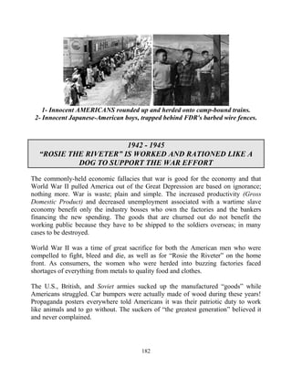 182
1- Innocent AMERICANS rounded up and herded onto camp-bound trains.
2- Innocent Japanese-American boys, trapped behind FDR's barbed wire fences.
1942 - 1945
“ROSIE THE RIVETER” IS WORKED AND RATIONED LIKE A
DOG TO SUPPORT THE WAR EFFORT
The commonly-held economic fallacies that war is good for the economy and that
World War II pulled America out of the Great Depression are based on ignorance;
nothing more. War is waste; plain and simple. The increased productivity (Gross
Domestic Product) and decreased unemployment associated with a wartime slave
economy benefit only the industry bosses who own the factories and the bankers
financing the new spending. The goods that are churned out do not benefit the
working public because they have to be shipped to the soldiers overseas; in many
cases to be destroyed.
World War II was a time of great sacrifice for both the American men who were
compelled to fight, bleed and die, as well as for “Rosie the Riveter” on the home
front. As consumers, the women who were herded into buzzing factories faced
shortages of everything from metals to quality food and clothes.
The U.S., British, and Soviet armies sucked up the manufactured “goods” while
Americans struggled. Car bumpers were actually made of wood during these years!
Propaganda posters everywhere told Americans it was their patriotic duty to work
like animals and to go without. The suckers of “the greatest generation” believed it
and never complained.
 