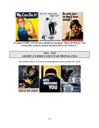 183
To support FDR’s evil war that will kill her husband, “Rosie the Riveter” was
worked like a factory animal and then told to “do with less”.
1942 - 1945
AMERICA’S RIDICULOUS WAR PROPAGANDA
The hateful idiocy of American propaganda posters speaks for itself:
 