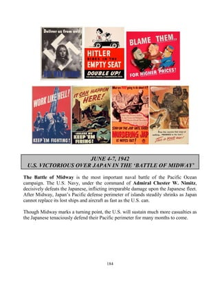 184
JUNE 4-7, 1942
U.S. VICTORIOUS OVER JAPAN IN THE ‘BATTLE OF MIDWAY’
The Battle of Midway is the most important naval battle of the Pacific Ocean
campaign. The U.S. Navy, under the command of Admiral Chester W. Nimitz,
decisively defeats the Japanese, inflicting irreparable damage upon the Japanese fleet.
After Midway, Japan’s Pacific defense perimeter of islands steadily shrinks as Japan
cannot replace its lost ships and aircraft as fast as the U.S. can.
Though Midway marks a turning point, the U.S. will sustain much more casualties as
the Japanese tenaciously defend their Pacific perimeter for many months to come.
 