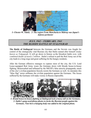 185
1- Chester W. Nimitz 2- The region From Manchuria to Midway was Japan's
defense perimeter
JULY, 1942 – FEBRUARY, 1943
THE BLOODY BATTLE OF STALINGRAD
The Battle of Stalingrad between the Germans and the Soviets was fought for
control of the strategically vital Russian city that Stalin named after himself (today
known as Volgograd). It will go down in history as the bloodiest battle ever, with
combined deaths of nearly 2 million. Stalin’s refusal to pull the Red Army out of the
city leads to a long siege and great suffering for the hungry residents.
After the German offensive manages to capture most of the city, the U.S. Lend
Lease-equipped Red Army wears the Germans down with bloody house-to-house
fighting. Brainwashed and inflamed by the NKVD’s false atrocity propaganda, much
of the city’s civilian population fiercely resists the Germans as well. As intended, this
“false flag” terror enflames the civilian population against the Germans. The losses
suffered by the Germans will make victory in Russia impossible.
1- Brutal house-to-house fighting at Stalingrad took a heavy toll on the Germans.
2- Stalin’s gang used phony photos to incite the Russian people against the
Germans. Note how a hanging body was added to the original photo.
 