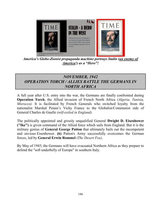 186
America’s Globo-Zionist propaganda machine portrays Stalin (an enemy of
America!) as a “Hero”!
NOVEMBER, 1942
OPERATION TORCH / ALLIES BATTLE THE GERMANS IN
NORTH AFRICA
A full year after U.S. entry into the war, the Germans are finally confronted during
Operation Torch, the Allied invasion of French North Africa (Algeria, Tunisia,
Morocco). It is facilitated by French Generals who switched loyalty from the
nationalist Marshal Petain’s Vichy France to the Globalist/Communist side of
General Charles de Gaulle (self-exiled in England).
The politically appointed and grossly unqualified General Dwight D. Eisenhower
("Ike") is given command of the Allied force which sails from England. But it is the
military genius of General George Patton that ultimately bails out the incompetent
and envious Eisenhower. (6) Patton's Army successfully overcomes the German
forces, led by General Erwin Rommel (The Desert Fox).
By May of 1943, the Germans will have evacuated Northern Africa as they prepare to
defend the "soft underbelly of Europe" in southern Italy.
 