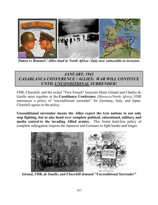 187
Patton vs Rommel / Allies land in North Africa / Italy now vulnerable to invasion.
JANUARY, 1943
CASABLANCA CONFERENCE / ALLIES: WAR WILL CONTINUE
UNTIL UNCONDITIONAL SURRENDER!
FDR, Churchill, and the exiled "'Free French" Generals Henri Giraud and Charles de
Gaulle meet together at the Casablanca Conference (Morocco/North Africa). FDR
announces a policy of “unconditional surrender” for Germany, Italy, and Japan.
Churchill agrees to the policy.
Unconditional surrender means the Allies expect the Axis nations to not only
stop fighting, but to also hand over complete political, educational, military and
media control to the invading Allied armies. This brutal hard-line policy of
complete subjugation inspires the Japanese and Germans to fight harder and longer.
Giraud, FDR, de Gaulle, and Churchill demand "Unconditional Surrender"
 