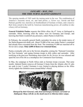 188
JANUARY – MAY, 1943
THE TIDE TURNS AGAINST GERMANY
The opening months of 1943 mark the turning point in the war. The combination of
America’s awesome naval, air, and land power, a 3-front war, Jewish and Red
Partisan guerilla war, merciless air bombardment of German civilians, and a massive
Red Army armed to the teeth by American manufacturing power, all combine to take
a heavy toll on Germany.
General Friedrich Paulus requests that Hitler allow the 6th
Army at Stalingrad to
surrender. Hitler, knowing what the stakes were for Germany and Europe, and
knowing that Stalin would kill any prisoners, orders Paulus to hold firm.
In February, the cowardly general finally surrenders his army to the tender mercy of
the Stalin-Kaganovich death cult. About 35,000 of the men under Paulus’s command
had already been evacuated from the front. The remaining 91,000 are marched off to
Soviet slave camps. Only 6,000 of them ever returned home.
Paulus eventually sells out to the Soviets altogether, joining the ‘National Committee
for Free Germany’ and urging German troops to defy orders and surrender. After
testifying at the post-war Nuremberg show-trials for the Soviets, he was released and
spent the rest of his life as a mouthpiece for Communist East Germany.
In May, the campaign in North Africa ends as German troops evacuate. That same
month, Admiral Donitz removes all German U-boats from the Atlantic after 41 subs
are sunk in just 3 weeks! Germany is now limited to playing defense as the Allies
slowly tighten the Globalist noose around Hitler’s Reich.
Betrayed by their General, cold, tired and hungry Germans surrender at
Stalingrad. Many will die on the death march to Siberian labor camps.
 