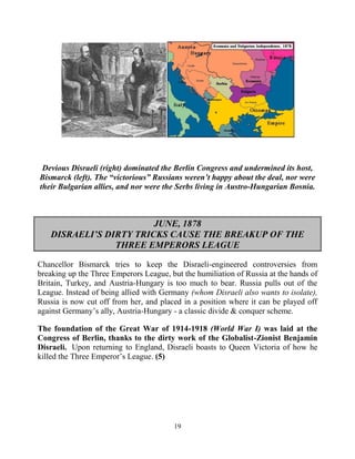 19
.
Devious Disraeli (right) dominated the Berlin Congress and undermined its host,
Bismarck (left). The “victorious” Russians weren’t happy about the deal, nor were
their Bulgarian allies, and nor were the Serbs living in Austro-Hungarian Bosnia.
JUNE, 1878
DISRAELI’S DIRTY TRICKS CAUSE THE BREAKUP OF THE
THREE EMPERORS LEAGUE
Chancellor Bismarck tries to keep the Disraeli-engineered controversies from
breaking up the Three Emperors League, but the humiliation of Russia at the hands of
Britain, Turkey, and Austria-Hungary is too much to bear. Russia pulls out of the
League. Instead of being allied with Germany (whom Disraeli also wants to isolate),
Russia is now cut off from her, and placed in a position where it can be played off
against Germany’s ally, Austria-Hungary - a classic divide & conquer scheme.
The foundation of the Great War of 1914-1918 (World War I) was laid at the
Congress of Berlin, thanks to the dirty work of the Globalist-Zionist Benjamin
Disraeli. .Upon returning to England, Disraeli boasts to Queen Victoria of how he
killed the Three Emperor’s League. (5)
 