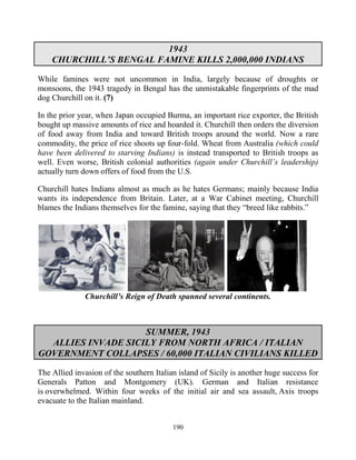 190
1943
CHURCHILL’S BENGAL FAMINE KILLS 2,000,000 INDIANS
While famines were not uncommon in India, largely because of droughts or
monsoons, the 1943 tragedy in Bengal has the unmistakable fingerprints of the mad
dog Churchill on it. (7)
In the prior year, when Japan occupied Burma, an important rice exporter, the British
bought up massive amounts of rice and hoarded it. Churchill then orders the diversion
of food away from India and toward British troops around the world. Now a rare
commodity, the price of rice shoots up four-fold. Wheat from Australia (which could
have been delivered to starving Indians) is instead transported to British troops as
well. Even worse, British colonial authorities (again under Churchill’s leadership)
actually turn down offers of food from the U.S.
Churchill hates Indians almost as much as he hates Germans; mainly because India
wants its independence from Britain. Later, at a War Cabinet meeting, Churchill
blames the Indians themselves for the famine, saying that they “breed like rabbits.”
Churchill’s Reign of Death spanned several continents.
SUMMER, 1943
ALLIES INVADE SICILY FROM NORTH AFRICA / ITALIAN
GOVERNMENT COLLAPSES / 60,000 ITALIAN CIVILIANS KILLED
The Allied invasion of the southern Italian island of Sicily is another huge success for
Generals Patton and Montgomery (UK). German and Italian resistance
is overwhelmed. Within four weeks of the initial air and sea assault, Axis troops
evacuate to the Italian mainland.
 