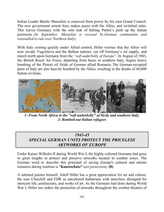191
Italian Leader Benito Mussolini is removed from power by his own Grand Council.
The new government arrests him, makes peace with the Allies, and switched sides.
This leaves Germany with the sole task of halting Patton’s push up the Italian
peninsula. (In September, Mussolini is rescued by German commandos and
reinstalled to rule over Northern Italy).
With Italy coming quickly under Allied control, Hitler worries that the Allies will
now invade Yugoslavia and the Balkan nations, cut off Germany’s oil supply, and
march north upon Germany from the “soft underbelly of Europe”. In August of 1943,
the British Royal Air Force, departing from bases in southern Italy, begins heavy
bombing of the Ploesti oil fields of German allied Romania. The German-occupied
parts of Italy are also heavily bombed by the Allies, resulting in the deaths of 60,000
Italian civilians.
1- From North Africa to the "soft underbelly" of Sicily and southern Italy.
2- Bombed-out Italian refugees
1943-45
SPECIAL GERMAN UNITS PROTECT THE PRICELESS
ARTWORKS OF EUROPE
Under Kaiser Wilhelm II during World War I, the highly cultured Germans had gone
to great lengths to protect and preserve artworks located in combat zones. The
German word to describe this principal of saving Europe's cultural and artistic
treasures during wartime is "Kunstschutz" (art protection). (8)
A talented painter himself, Adolf Hitler has a great appreciation for art and culture.
He sees Churchill and FDR as uncultured barbarians with merciless disregard for
innocent life, architecture, and works of art. As the Germans had done during World
War I, Hitler too orders the protection of artworks throughout the combat theatres of
 