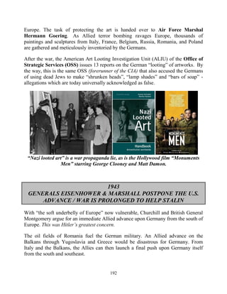192
Europe. The task of protecting the art is handed over to Air Force Marshal
Hermann Goering. As Allied terror bombing ravages Europe, thousands of
paintings and sculptures from Italy, France, Belgium, Russia, Romania, and Poland
are gathered and meticulously inventoried by the Germans.
After the war, the American Art Looting Investigation Unit (ALIU) of the Office of
Strategic Services (OSS) issues 13 reports on the German “looting” of artworks. By
the way, this is the same OSS (forerunner of the CIA) that also accused the Germans
of using dead Jews to make “shrunken heads”, “lamp shades” and “bars of soap” -
allegations which are today universally acknowledged as false.
“Nazi looted art” is a war propaganda lie, as is the Hollywood film “Monuments
Men” starring George Clooney and Matt Damon.
1943
GENERALS EISENHOWER & MARSHALL POSTPONE THE U.S.
ADVANCE / WAR IS PROLONGED TO HELP STALIN
With “the soft underbelly of Europe” now vulnerable, Churchill and British General
Montgomery argue for an immediate Allied advance upon Germany from the south of
Europe. This was Hitler’s greatest concern.
The oil fields of Romania fuel the German military. An Allied advance on the
Balkans through Yugoslavia and Greece would be disastrous for Germany. From
Italy and the Balkans, the Allies can then launch a final push upon Germany itself
from the south and southeast.
 