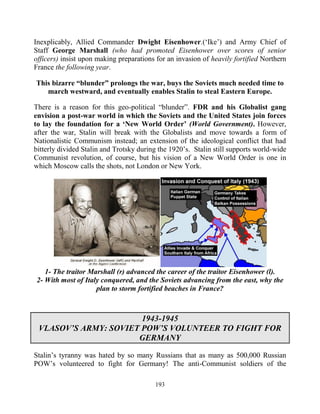 193
Inexplicably, Allied Commander Dwight Eisenhower.(‘Ike’) and Army Chief of
Staff George Marshall (who had promoted Eisenhower over scores of senior
officers) insist upon making preparations for an invasion of heavily fortified Northern
France the following year.
This bizarre “blunder” prolongs the war, buys the Soviets much needed time to
march westward, and eventually enables Stalin to steal Eastern Europe.
There is a reason for this geo-political “blunder”. FDR and his Globalist gang
envision a post-war world in which the Soviets and the United States join forces
to lay the foundation for a ‘New World Order’ (World Government). However,
after the war, Stalin will break with the Globalists and move towards a form of
Nationalistic Communism instead; an extension of the ideological conflict that had
bitterly divided Stalin and Trotsky during the 1920’s. Stalin still supports world-wide
Communist revolution, of course, but his vision of a New World Order is one in
which Moscow calls the shots, not London or New York.
1- The traitor Marshall (r) advanced the career of the traitor Eisenhower (l).
2- With most of Italy conquered, and the Soviets advancing from the east, why the
plan to storm fortified beaches in France?
1943-1945
VLASOV’S ARMY: SOVIET POW’S VOLUNTEER TO FIGHT FOR
GERMANY
Stalin’s tyranny was hated by so many Russians that as many as 500,000 Russian
POW’s volunteered to fight for Germany! The anti-Communist soldiers of the
 