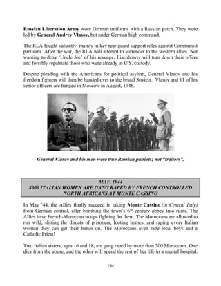 194
Russian Liberation Army wore German uniforms with a Russian patch. They were
led by General Andrey Vlasov, but under German high command.
The RLA fought valiantly, mainly in key rear guard support roles against Communist
partisans. After the war, the RLA will attempt to surrender to the western allies. Not
wanting to deny ‘Uncle Joe’ of his revenge, Eisenhower will turn down their offers
and forcibly repatriate those who were already in U.S. custody.
Despite pleading with the Americans for political asylum, General Vlasov and his
freedom fighters will then be handed over to the brutal Soviets. Vlasov and 11 of his
senior officers are hanged in Moscow in August, 1946.
General Vlasov and his men were true Russian patriots; not “traitors”.
MAY, 1944
4000 ITALIAN WOMEN ARE GANG RAPED BY FRENCH CONTROLLED
NORTH AFRICANS AT MONTE CASSINO
In May ’44, the Allies finally succeed in taking Monte Cassino.(in Central Italy)
from German control, after bombing the town’s 6th
century abbey into ruins. The
Allies have French-Moroccan troops fighting for them. The Moroccans are allowed to
run wild; slitting the throats of prisoners, looting homes, and raping every Italian
woman they can get their hands on. The Moroccans even rape local boys and a
Catholic Priest!
Two Italian sisters, ages 16 and 18, are gang raped by more than 200 Moroccans. One
dies from the abuse, and the other will spend the rest of her life in a mental hospital.
 