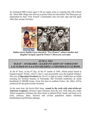 195
An estimated 3000 women aged 11-86 are raped, some so violently that 100 of them
die. About 800 village men who try to protect them are also killed. The Moroccans go
unpunished by their “Free French” Commanders and will later rape and kill again
when they occupy Germany.
Italian actress Sophia Loren starred in "Two Women", about a mother and
daughter savagely raped by France’s Moroccan conscripts.
JUNE 6, 1944
‘D-DAY’ - OVERLORD / ALLIED INVASION OF NORMANDY
LAUNCHED ON 6-6-6 ESTABLISHES A FOOTHOLD IN EUROPE
At the 6th
hour, of the 6th
day, of the 6th
month of 1944, Allied armies based in
England launch ‘D-Day’ (Devil’s Day?), and successfully cross the English Channel.
The cost of Operation Overlord (the Devil?) is high as nearly 10,000 men are killed
storming the fortified beaches of Normandy. But Overlord establishes an initial
beachhead of 100,000 troops. From this base in northern France, the Allies will be
reinforced for the push towards Germany.
At the same time, the Soviet Red Army, armed to the teeth with state-of-the-art
American weaponry, advances upon Germany from the east. With Italy also under
Allied occupation, Germany has three fronts to defend (West, South, and East) as its
cities, railways, dams, factories and civilian population endure relentless
bombardment and Partisan sabotage.
 