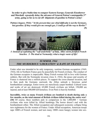 196
In order to give Stalin time to conquer Eastern Europe, Generals Eisenhower
and Marshall repeatedly delay the advance of General Patton’s unstoppable 3rd
army, going so far as to cut off shipments of gasoline to Patton's army!
Patton (August, 1944): "At the present time our chief difficulty is not the Germans,
but gasoline. If they would give me enough gas, I could go all the way to Berlin!"
(9)
1- Instead of exploiting the "soft underbelly" of Italy, Allies storm fortified French
beaches. 2- The dead at Normandy; what a tragic waste of life!
SUMMER, 1944
THE MURDEROUS ‘LIBERATION’ & RAPE OF FRANCE
Under what was intended to be only temporary, wartime German occupation (1940-
1944), life in Northern France goes by peacefully for French civilians. The conduct of
the German occupiers is impeccable. Many French women fall in love with German
soldiers. But with the Normandy invasion (June 6, 1944), the peace and security of
France is shattered into a million pieces. To support the cross-channel invasion, and
to then push the Germans eastward, the Allies unleash a ferocious aerial
bombardment campaign. Entire towns are mercilessly carpet bombed. Cultural icons
and works of art are destroyed, 65,000 French civilians are killed, 150,000 are
injured, and at least 500,000 left homeless. Even Paris is heavily bombed.
Incredibly, twice as many French civilians are bombed to death during only a
few months, as the total amount of British civilians killed during the entire war!
(10) Of course, these numbers pale in comparison to the 1,000,000 + German
civilians who were killed by Allied bombings..The horror doesn’t end with the
bombardment either. The Allied occupation and subsequent economic collapse bring
new nightmares for the women of France. Under Allied occupation, American troops
rape 1000's of French women, and turn many 1000's more hungry women into sex-
 