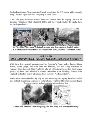 197
for-food prostitutes. To appease the French population, the U.S. Army will eventually
hang 130 of its rapist soldiers, a majority of them Black. (11)
It will take years for these areas of France to recover from the tragedy. Such is the
glorious "liberation" that Churchill, FDR, and the French traitor de Gaulle have
imposed upon France.
1- The Allied 'liberators' left death, trauma and homelessness in their wake.
2 & 3- Heavy civilian deaths as the Allies bomb Paris factories – and then some!
JULY, 1944
RED ARMY ROLLS BACK INTO POLAND / GERMANS RETREAT
With their free arsenal supplemented by America’s finest tanks, Tommy-Guns,
planes, trucks, jeeps, and even food and blankets, the Red Army advances on
Germany from the east. Stalin’s plot to take all of Eastern Europe has been helped
greatly by Ike's and Marshall’s curious obsession with invading Europe from
England, instead of simply advancing from Europe’s “soft underbelly”.
Stalin wants to crush Berlin. By July ’44, the murdering and raping Reds have rolled
into Poland, threatening Germany’s eastern flank. Frightened German civilians begin
fleeing westward by land and also via the Baltic Sea.
Armed with America's best weaponry, the Red army rolls towards Germany.
 