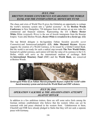 198
JULY, 1944
BRETTON WOODS CONFERENCE ESTABLISHES THE WORLD
BANK AND THE INTERNATIONAL MONETARY FUND
The chaos and crisis of World War II gives the Globalists an opportunity to reshape
the world’s monetary system into a “global economy”. At the Bretton Woods
Conference in New Hampshire, 730 delegates from 44 nations set up new rules for
commercial and financial relations. Representing the US is Harry Dexter
White. White (originally Weiss) is the son of Jewish immigrants from the Russian
Empire. Years after Bretton Woods, Dexter-White is revealed to be a Soviet spy. (12)
The top British delegate is the legendary Fabian Socialist (possible secret
Communist) and homosexual pedophile (13), John Maynard Keynes. Keynes
suggests the creation of a World Currency, to be issued by a Global Central Bank.
But the world is not ready for such a radical step towards The New World Order.
Instead of a global currency, each nation will link the value of its currency to the U.S.
Dollar, which will serve as the international medium of exchange. Both
the International Monetary Fund (IMF) and the World Bank, are conceived
at Bretton Woods.
Soviet agent White (l) & Fabian Marxist pedophile Keynes crafted the world’s debt-
based monetary system and devised the World Bank and IMF schemes.
JULY 20, 1944
OPERATION VALKYRIE & THE ASSASSINATION ATTEMPT
AGAINST HITLER
In addition to a few ambitious traitors, there are still some naïve fools among the
German military establishment who believe that the western Allies can yet be
reasoned with and peace obtained in the western front. Unbeknownst to them,
Churchill and FDR have already pledged to Stalin that they will not seek a separate
peace with Germany.
 