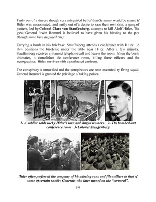 199
Partly out of a sincere though very misguided belief that Germany would be spared if
Hitler was assassinated; and partly out of a desire to save their own skin; a gang of
plotters, led by Colonel Claus von Stauffenberg, attempts to kill Adolf Hitler. The
great General Erwin Rommel is believed to have given his blessing to the plot
(though some have disputed this).
Carrying a bomb in his briefcase, Stauffenberg attends a conference with Hitler. He
then positions the briefcase under the table near Hitler. After a few minutes,
Stauffenberg receives a planned telephone call and leaves the room. When the bomb
detonates, it demolishes the conference room, killing three officers and the
stenographer. Hitler survives with a perforated eardrum.
The conspiracy is unraveled and the conspirators are soon executed by firing squad.
General Rommel is granted the privilege of taking poison.
1- A soldier holds lucky Hitler’s torn and singed trousers. 2- The bombed-out
conference room 3- Colonel Stauffenberg
Hitler often preferred the company of his adoring rank and file soldiers to that of
some of certain snobby Generals who later turned on the “corporal”.
 