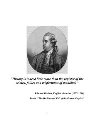 2
"History is indeed little more than the register of the
crimes, follies and misfortunes of mankind."
Edward Gibbon, English historian (1737-1794)
From: "The Decline and Fall of the Roman Empire"
 