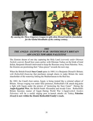 20
By causing the Three Emperors League to split, dirty Disraeli laid the foundation
for the Global bloodbaths of the coming century.
1882
THE ANGLO - EGYPTIAN WAR / ROTHSCHILD’S BRITAIN
ADVANCES TOWARDS PALESTINE
The Zionists dream of one day capturing the Holy Land (currently under Ottoman
Turkish control). Recall how years earlier, with Ottoman Turkey on the brink of total
defeat, Benjamin Disraeli intervened to keep the Russians away from Palestine. Now,
the Zionists are positioning their "chess pieces" towards the next step.
When the British-French Suez Canal opens in 1869, it is Benjamin Disraeli's Britain;
with Rothschild financing that purchases enough shares to make Britain the main
shareholder of the waterway linking the Mediterranean to the Red Sea.
By 1882, the Canal's host nation, Egypt, is being treated like a colonial subject of
Britain. Always waging war under false pretenses, Rothschild's UK attack-dog picks
a fight with Egypt, under the pretext of "protecting the Suez Canal." During the
Anglo-Egyptian War, the British bomb Alexandria and invade Cairo. Rothschild's
Britain becomes master of Egypt. During World War I, Egypt (which borders
Palestine) will be a useful staging post to launch attacks on Turkey. Palestine
(Israel) is now within the Zionist Rothschild Family's reach.
 