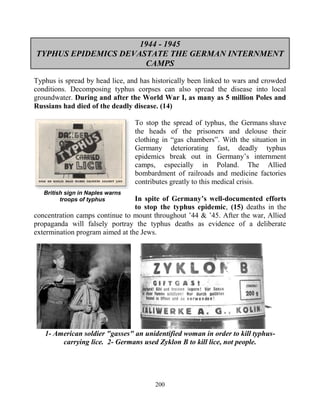 200
1944 - 1945
TYPHUS EPIDEMICS DEVASTATE THE GERMAN INTERNMENT
CAMPS
Typhus is spread by head lice, and has historically been linked to wars and crowded
conditions. Decomposing typhus corpses can also spread the disease into local
groundwater. During and after the World War I, as many as 5 million Poles and
Russians had died of the deadly disease. (14)
To stop the spread of typhus, the Germans shave
the heads of the prisoners and delouse their
clothing in “gas chambers”. With the situation in
Germany deteriorating fast, deadly typhus
epidemics break out in Germany’s internment
camps, especially in Poland. The Allied
bombardment of railroads and medicine factories
contributes greatly to this medical crisis.
In spite of Germany’s well-documented efforts
to stop the typhus epidemic, (15) deaths in the
concentration camps continue to mount throughout ’44 & ’45. After the war, Allied
propaganda will falsely portray the typhus deaths as evidence of a deliberate
extermination program aimed at the Jews.
1- American soldier "gasses" an unidentified woman in order to kill typhus-
carrying lice. 2- Germans used Zyklon B to kill lice, not people.
British sign in Naples warns
troops of typhus
 