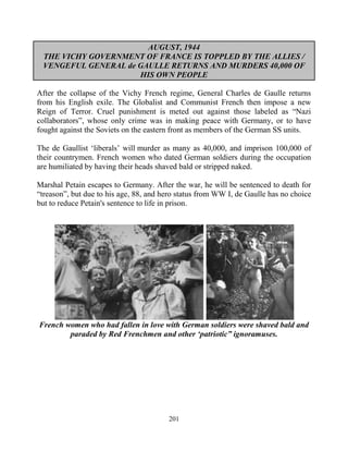 201
AUGUST, 1944
THE VICHY GOVERNMENT OF FRANCE IS TOPPLED BY THE ALLIES /
VENGEFUL GENERAL de GAULLE RETURNS AND MURDERS 40,000 OF
HIS OWN PEOPLE
After the collapse of the Vichy French regime, General Charles de Gaulle returns
from his English exile. The Globalist and Communist French then impose a new
Reign of Terror. Cruel punishment is meted out against those labeled as “Nazi
collaborators”, whose only crime was in making peace with Germany, or to have
fought against the Soviets on the eastern front as members of the German SS units.
The de Gaullist ‘liberals’ will murder as many as 40,000, and imprison 100,000 of
their countrymen. French women who dated German soldiers during the occupation
are humiliated by having their heads shaved bald or stripped naked.
Marshal Petain escapes to Germany. After the war, he will be sentenced to death for
“treason”, but due to his age, 88, and hero status from WW I, de Gaulle has no choice
but to reduce Petain's sentence to life in prison.
French women who had fallen in love with German soldiers were shaved bald and
paraded by Red Frenchmen and other ‘patriotic” ignoramuses.
 