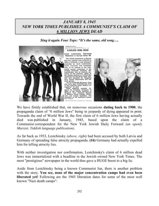 202
JANUARY 8, 1945
NEW YORK TIMES PUBLISHES A COMMUNIST’S CLAIM OF
6 MILLION JEWS DEAD
Sing it again Four Tops: “It’s the same, old song….
We have firmly established that, on numerous occasions dating back to 1900, the
propaganda claim of “6 million Jews" being in jeopardy of dying appeared in print.
Towards the end of World War II, the first claim of 6 million Jews having actually
died was published in January, 1945, based upon the claim of a
Communist correspondent for the New York Jewish Daily Forward (an openly
Marxist, Yiddish language publication).
As far back as 1933, Lestchinsky (above, right) had been accused by both Latvia and
Germany of spreading false atrocity propaganda. (16) Germany had actually expelled
him for telling atrocity lies.
With neither investigation nor confirmation, Lestchinsky's claim of 6 million dead
Jews was immortalized with a headline in the Jewish owned New York Times. The
most "prestigious" newspaper in the world thus gave a HUGE boost to a big lie.
Aside from Lestchinsky being a known Communist liar, there is another problem
with the story. You see, none of the major concentration camps had even been
liberated yet! Following are the 1945 liberation dates for some of the most well
known "Nazi death camps":
 