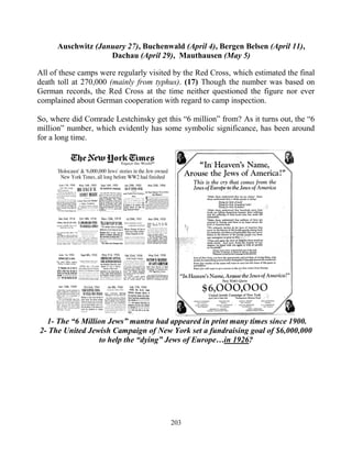 203
Auschwitz (January 27), Buchenwald (April 4), Bergen Belsen (April 11),
Dachau (April 29), Mauthausen (May 5)
All of these camps were regularly visited by the Red Cross, which estimated the final
death toll at 270,000 (mainly from typhus). (17) Though the number was based on
German records, the Red Cross at the time neither questioned the figure nor ever
complained about German cooperation with regard to camp inspection.
So, where did Comrade Lestchinsky get this “6 million” from? As it turns out, the “6
million” number, which evidently has some symbolic significance, has been around
for a long time.
1- The “6 Million Jews” mantra had appeared in print many times since 1900.
2- The United Jewish Campaign of New York set a fundraising goal of $6,000,000
to help the “dying” Jews of Europe…in 1926?
 