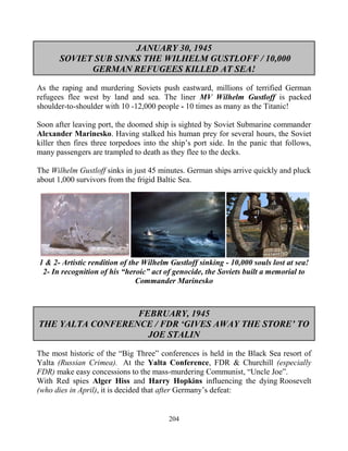 204
JANUARY 30, 1945
SOVIET SUB SINKS THE WILHELM GUSTLOFF / 10,000
GERMAN REFUGEES KILLED AT SEA!
As the raping and murdering Soviets push eastward, millions of terrified German
refugees flee west by land and sea. The liner MV Wilhelm Gustloff is packed
shoulder-to-shoulder with 10 -12,000 people - 10 times as many as the Titanic!
Soon after leaving port, the doomed ship is sighted by Soviet Submarine commander
Alexander Marinesko. Having stalked his human prey for several hours, the Soviet
killer then fires three torpedoes into the ship’s port side. In the panic that follows,
many passengers are trampled to death as they flee to the decks.
The Wilhelm Gustloff sinks in just 45 minutes. German ships arrive quickly and pluck
about 1,000 survivors from the frigid Baltic Sea.
1 & 2- Artistic rendition of the Wilhelm Gustloff sinking - 10,000 souls lost at sea!
2- In recognition of his “heroic” act of genocide, the Soviets built a memorial to
Commander Marinesko
FEBRUARY, 1945
THE YALTA CONFERENCE / FDR ‘GIVES AWAY THE STORE’ TO
JOE STALIN
The most historic of the “Big Three” conferences is held in the Black Sea resort of
Yalta (Russian Crimea). At the Yalta Conference, FDR & Churchill (especially
FDR).make easy concessions to the mass-murdering Communist, “Uncle Joe”.
With Red spies Alger Hiss and Harry Hopkins influencing the dying Roosevelt
(who dies in April), it is decided that after Germany’s defeat:
 