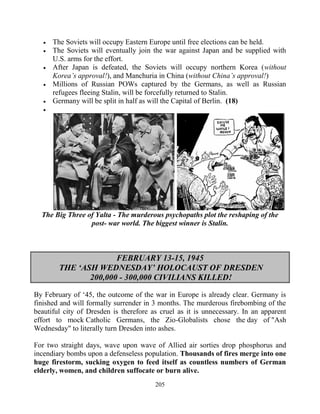 205
 The Soviets will occupy Eastern Europe until free elections can be held.
 The Soviets will eventually join the war against Japan and be supplied with
U.S. arms for the effort.
 After Japan is defeated, the Soviets will occupy northern Korea (without
Korea’s approval!), and Manchuria in China (without China’s approval!)
 Millions of Russian POWs captured by the Germans, as well as Russian
refugees fleeing Stalin, will be forcefully returned to Stalin.
 Germany will be split in half as will the Capital of Berlin. (18)

The Big Three of Yalta - The murderous psychopaths plot the reshaping of the
post- war world. The biggest winner is Stalin.
FEBRUARY 13-15, 1945
THE ‘ASH WEDNESDAY’ HOLOCAUST OF DRESDEN
200,000 - 300,000 CIVILIANS KILLED!
By February of ‘45, the outcome of the war in Europe is already clear. Germany is
finished and will formally surrender in 3 months. The murderous firebombing of the
beautiful city of Dresden is therefore as cruel as it is unnecessary. In an apparent
effort to mock Catholic Germans, the Zio-Globalists chose the day of "Ash
Wednesday" to literally turn Dresden into ashes.
For two straight days, wave upon wave of Allied air sorties drop phosphorus and
incendiary bombs upon a defenseless population. Thousands of fires merge into one
huge firestorm, sucking oxygen to feed itself as countless numbers of German
elderly, women, and children suffocate or burn alive.
 