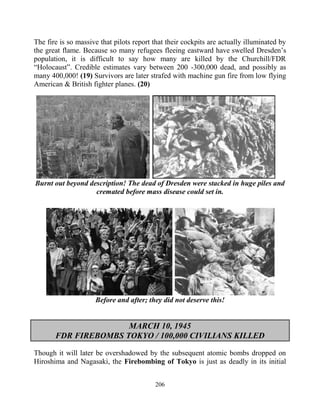 206
The fire is so massive that pilots report that their cockpits are actually illuminated by
the great flame. Because so many refugees fleeing eastward have swelled Dresden’s
population, it is difficult to say how many are killed by the Churchill/FDR
“Holocaust”. Credible estimates vary between 200 -300,000 dead, and possibly as
many 400,000! (19) Survivors are later strafed with machine gun fire from low flying
American & British fighter planes. (20)
Burnt out beyond description! The dead of Dresden were stacked in huge piles and
cremated before mass disease could set in.
Before and after; they did not deserve this!
MARCH 10, 1945
FDR FIREBOMBS TOKYO / 100,000 CIVILIANS KILLED
Though it will later be overshadowed by the subsequent atomic bombs dropped on
Hiroshima and Nagasaki, the Firebombing of Tokyo is just as deadly in its initial
 