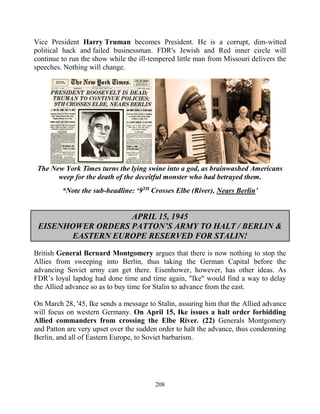 208
Vice President Harry Truman becomes President. He is a corrupt, dim-witted
political hack and failed businessman. FDR's Jewish and Red inner circle will
continue to run the show while the ill-tempered little man from Missouri delivers the
speeches. Nothing will change.
The New York Times turns the lying swine into a god, as brainwashed Americans
weep for the death of the deceitful monster who had betrayed them.
*Note the sub-headline: ‘9TH
Crosses Elbe (River), Nears Berlin’
APRIL 15, 1945
EISENHOWER ORDERS PATTON’S ARMY TO HALT / BERLIN &
EASTERN EUROPE RESERVED FOR STALIN!
British General Bernard Montgomery argues that there is now nothing to stop the
Allies from sweeping into Berlin, thus taking the German Capital before the
advancing Soviet army can get there. Eisenhower, however, has other ideas. As
FDR’s loyal lapdog had done time and time again, "Ike" would find a way to delay
the Allied advance so as to buy time for Stalin to advance from the east.
On March 28, '45, Ike sends a message to Stalin, assuring him that the Allied advance
will focus on western Germany. On April 15, Ike issues a halt order forbidding
Allied commanders from crossing the Elbe River. (22) Generals Montgomery
and Patton are very upset over the sudden order to halt the advance, thus condemning
Berlin, and all of Eastern Europe, to Soviet barbarism.
 