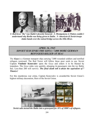209
1- Red-lover ‘Ike’ was Stalin's favorite General. 2- Montgomery & Patton couldn’t
understand why Berlin was being given to Stalin. 3- American & Soviet troops
shake hands over the ruined bridge across the Elbe River.
APRIL 16, 1945
SOVIET SUB SINKS THE GOYA / 7,000 MORE GERMAN
REFUGEES KILLED AT SEA!
The Goya.is a German transport ship carrying 7,000 wounded soldiers and terrified
refugees westward. The Red Terror will follow these poor souls to sea. Soviet
Captain Vladimir Konovalov spots the Goya and orders it to be blasted by
torpedoes. The Goya sinks very quickly, plunging its passengers into the icy Baltic
Sea. Less than 200 will survive. The final death toll is about the equivalent of 7
Titanics!
For this murderous war crime, Captain Konovalov is awarded the Soviet Union’s
highest military decoration, Hero of the Soviet Union.
Soviet subs turned the Baltic into a graveyard for 10’s of 1000’s of refugees.
 