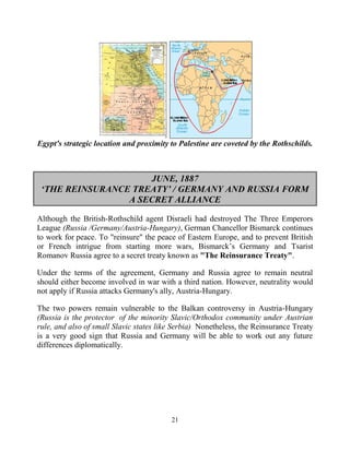 21
Egypt's strategic location and proximity to Palestine are coveted by the Rothschilds.
JUNE, 1887
‘THE REINSURANCE TREATY’ / GERMANY AND RUSSIA FORM
A SECRET ALLIANCE
Although the British-Rothschild agent Disraeli had destroyed The Three Emperors
League (Russia /Germany/Austria-Hungary), German Chancellor Bismarck continues
to work for peace. To "reinsure" the peace of Eastern Europe, and to prevent British
or French intrigue from starting more wars, Bismarck’s Germany and Tsarist
Romanov Russia agree to a secret treaty known as "The Reinsurance Treaty".
Under the terms of the agreement, Germany and Russia agree to remain neutral
should either become involved in war with a third nation. However, neutrality would
not apply if Russia attacks Germany's ally, Austria-Hungary.
The two powers remain vulnerable to the Balkan controversy in Austria-Hungary
(Russia is the protector of the minority Slavic/Orthodox community under Austrian
rule, and also of small Slavic states like Serbia) .Nonetheless, the Reinsurance Treaty
is a very good sign that Russia and Germany will be able to work out any future
differences diplomatically.
 