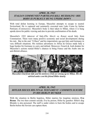 210
APRIL 28, 1945
ITALIAN COMMUNIST PARTISANS KILL MUSSOLINI / HIS
BODY IS PUBLICLY HUNG UPSIDE DOWN
With total defeat looming in Europe, Mussolini attempts to escape to neutral
Switzerland. He is captured and summarily executed near Lake Como by Italian
Partisans (Communists). Mussolini's body is then taken to Milan, where it is hung
upside down for public viewing and also to provide confirmation of his death.
Mussolini's 1922 takeover of Italy (The March on Rome) saved Italy from
Communism. There were many positive economic and social developments during
his rule. But in the end, "il Duce" and his imperialistic ego put Italy and Germany in
very difficult situations. His reckless adventures in Africa & Greece made Italy a
huge burden for Germany to carry and defend. Moreover, French & Arab disdain for
Mussolini’s actions ruined Hitler’s chances to bring France and the Arabs into an
anti-British alliance.
Mussolini (2nd from left) and his mistress (3rd) are strung up in Milan. His ill-
advised antics cost his friend Hitler dearly.
APRIL 30, 1945
HITLER ISSUES HIS FINAL TESTAMENT / COMMITS SUICIDE
IN HIS BERLIN BUNKER
With the situation in Berlin hopeless, Hitler marries his longtime mistress, Eva
Braun. The two then commit suicide; Eva by poison, Hitler by gunshot. Hitler's dog
Blondie is also poisoned. The staff is under orders to burn the bodies and to escape
Berlin before the Soviets can capture them.
 