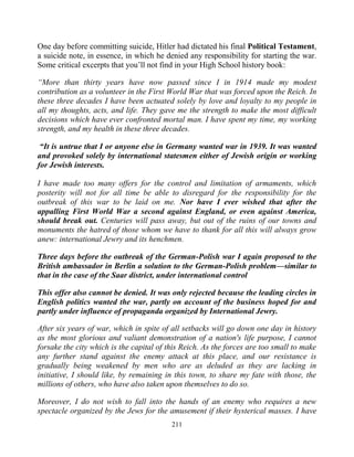 211
One day before committing suicide, Hitler had dictated his final Political Testament,
a suicide note, in essence, in which he denied any responsibility for starting the war.
Some critical excerpts that you’ll not find in your High School history book:
“More than thirty years have now passed since I in 1914 made my modest
contribution as a volunteer in the First World War that was forced upon the Reich. In
these three decades I have been actuated solely by love and loyalty to my people in
all my thoughts, acts, and life. They gave me the strength to make the most difficult
decisions which have ever confronted mortal man. I have spent my time, my working
strength, and my health in these three decades.
“It is untrue that I or anyone else in Germany wanted war in 1939. It was wanted
and provoked solely by international statesmen either of Jewish origin or working
for Jewish interests.
I have made too many offers for the control and limitation of armaments, which
posterity will not for all time be able to disregard for the responsibility for the
outbreak of this war to be laid on me. Nor have I ever wished that after the
appalling First World War a second against England, or even against America,
should break out. Centuries will pass away, but out of the ruins of our towns and
monuments the hatred of those whom we have to thank for all this will always grow
anew: international Jewry and its henchmen.
Three days before the outbreak of the German-Polish war I again proposed to the
British ambassador in Berlin a solution to the German-Polish problem—similar to
that in the case of the Saar district, under international control
This offer also cannot be denied. It was only rejected because the leading circles in
English politics wanted the war, partly on account of the business hoped for and
partly under influence of propaganda organized by International Jewry.
After six years of war, which in spite of all setbacks will go down one day in history
as the most glorious and valiant demonstration of a nation's life purpose, I cannot
forsake the city which is the capital of this Reich. As the forces are too small to make
any further stand against the enemy attack at this place, and our resistance is
gradually being weakened by men who are as deluded as they are lacking in
initiative, I should like, by remaining in this town, to share my fate with those, the
millions of others, who have also taken upon themselves to do so.
Moreover, I do not wish to fall into the hands of an enemy who requires a new
spectacle organized by the Jews for the amusement if their hysterical masses. I have
 