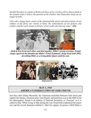 212
decided therefore to remain in Berlin and there of my own free will to choose death at
the moment when I believe the position of the Fuehrer and Chancellor itself can no
longer be held.
I die with a happy heart, aware of the immeasurable deeds and achievements of our
soldiers at the front, our women at home, the achievements of our farmers and
workers and the work, unique in history, of our youth who bear my name”. (23)
Adolf & Eva loved each other, and died together. Hitler’s young secretary, Traudl
Junge, typed out the dictation for Hitler’s Final Testament. Junge lived until 2002,
describing Hitler as a loving father figure until the end.
Adolf and Eva
MAY 3, 1945
AMERICA’S PERSECUTION OF EZRA POUND
Just days after killing Mussolini, the American-controlled Partisans hunt down and
capture the famous American poet, Ezra Pound, and hand him over to the OSS (CIA)
for interrogation. Pound is an admirer of National Socialism, or "Fascism" as it is
called in Italy. While living in Italy during the war, Pound had condemned the unjust
war and the Jewish financiers behind it. After his capture, he praises Adolf Hitler a
 