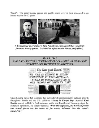 213
"Saint". The great literary genius and gentle peace lover is then sentenced to an
insane asylum for 12 years!
1- Condemned as a "traitor", Ezra Pound was once regarded as America's
foremost literary genius. 2- Pound as a free man in Venice, Italy (1964)
MAY 8, 1945
V–E DAY / VICTORY IN EUROPE PROCLAIMED AS GERMANY
SURRENDERS WITHOUT CONDITIONS
Upon hearing news that Germany has surrendered unconditionally, jubilant crowds
throughout Britain and the U.S. celebrate Victory in Europe Day. Admiral Karl
Donitz, named in Hitler’s final testament as the new President of Germany, signs the
surrender agreement. He soberly remarks, “With this signature, the German people
and armed forces are for better or for worse, delivered into the victor’s
hands.” (24)
 