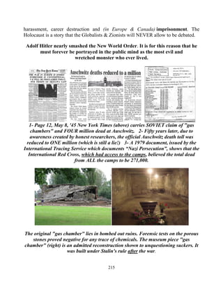 215
harassment, career destruction and (in Europe & Canada) imprisonment. The
Holocaust is a story that the Globalists & Zionists will NEVER allow to be debated..
Adolf Hitler nearly smashed the New World Order. It is for this reason that he
must forever be portrayed in the public mind as the most evil and
wretched monster who ever lived.
1- Page 12, May 8, '45 New York Times (above) carries SOVIET claim of "gas
chambers" and FOUR million dead at Auschwitz. 2- Fifty years later, due to
awareness created by honest researchers, the official Auschwitz death toll was
reduced to ONE million (which is still a lie!) 3- A 1979 document, issued by the
International Tracing Service which documents “Nazi Persecution”, shows that the
International Red Cross, which had access to the camps, believed the total dead
from ALL the camps to be 271,000.
The original "gas chamber" lies in bombed out ruins. Forensic tests on the porous
stones proved negative for any trace of chemicals. The museum piece "gas
chamber" (right) is an admitted reconstruction shown to unquestioning suckers. It
was built under Stalin's rule after the war.
 