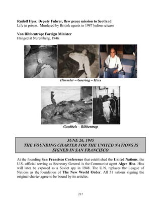 217
Rudolf Hess: Deputy Fuhrer, flew peace mission to Scotland
Life in prison. Murdered by British agents in 1987 before release
Von Ribbentrop: Foreign Minister
Hanged at Nuremberg, 1946
Himmler – Goering – Hess
Goebbels – Ribbentrop
JUNE 26, 1945
THE FOUNDING CHARTER FOR THE UNITED NATIONS IS
SIGNED IN SAN FRANCISCO
At the founding San Francisco Conference that established the United Nations, the
U.S. official serving as Secretary General is the Communist agent Alger Hiss. Hiss
will later be exposed as a Soviet spy in 1948. The U.N. replaces the League of
Nations as the foundation of The New World Order. All 51 nations signing the
original charter agree to be bound by its articles.
 