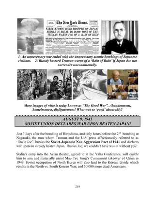 219
1- An unnecessary war ended with the unnecessary atomic bombings of Japanese
civilians. 2- Bloody bastard Truman warns of a ‘Rain of Ruin’ if Japan doe not
surrender unconditionally.
More images of what is today known as “The Good War”. Abandonment,
homelessness, disfigurement! What was so ‘good’ about this?
AUGUST 9, 1945
SOVIET UNION DECLARES WAR UPON BEATEN JAPAN!
Just 3 days after the bombing of Hiroshima, and only hours before the 2nd
bombing at
Nagasaki, the man whom Truman and the U.S. press affectionately referred to as
‘Uncle Joe” breaks the Soviet-Japanese Non Aggression Pact of 1941 and declares
war upon an already beaten Japan. Thanks Joe; we couldn’t have won it without you!
Stalin’s entry into the Asian theater, agreed to at the Yalta Conference, will enable
him to arm and materially assist Mao Tse Tung’s Communist takeover of China in
1949. Soviet occupation of North Korea will also lead to the Korean divide which
results in the North vs. South Korean War; and 50,000 more dead Americans.
 