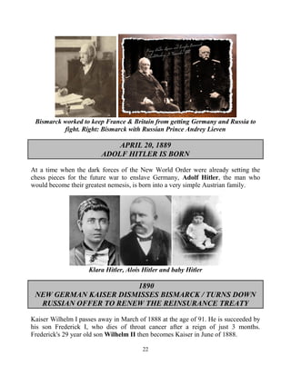 22
Bismarck worked to keep France & Britain from getting Germany and Russia to
fight. Right: Bismarck with Russian Prince Andrey Lieven
APRIL 20, 1889
ADOLF HITLER IS BORN
At a time when the dark forces of the New World Order were already setting the
chess pieces for the future war to enslave Germany, Adolf Hitler, the man who
would become their greatest nemesis, is born into a very simple Austrian family.
Klara Hitler, Alois Hitler and baby Hitler
1890
NEW GERMAN KAISER DISMISSES BISMARCK / TURNS DOWN
RUSSIAN OFFER TO RENEW THE REINSURANCE TREATY
Kaiser Wilhelm I passes away in March of 1888 at the age of 91. He is succeeded by
his son Frederick I, who dies of throat cancer after a reign of just 3 months.
Frederick's 29 year old son Wilhelm II then becomes Kaiser in June of 1888.
 