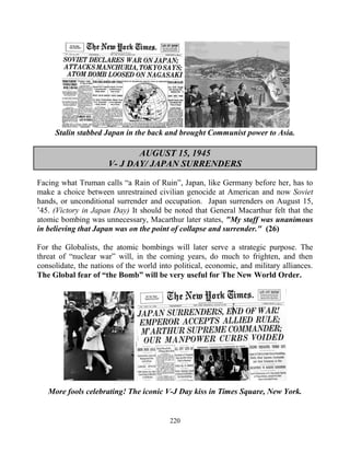 220
Stalin stabbed Japan in the back and brought Communist power to Asia.
AUGUST 15, 1945
V- J DAY/ JAPAN SURRENDERS
Facing what Truman calls “a Rain of Ruin”, Japan, like Germany before her, has to
make a choice between unrestrained civilian genocide at American and now Soviet
hands, or unconditional surrender and occupation. Japan surrenders on August 15,
’45. (Victory in Japan Day) It should be noted that General Macarthur felt that the
atomic bombing was unnecessary, Macarthur later states, "My staff was unanimous
in believing that Japan was on the point of collapse and surrender." (26)
For the Globalists, the atomic bombings will later serve a strategic purpose. The
threat of “nuclear war” will, in the coming years, do much to frighten, and then
consolidate, the nations of the world into political, economic, and military alliances.
The Global fear of “the Bomb” will be very useful for The New World Order.
More fools celebrating! The iconic V-J Day kiss in Times Square, New York.
 