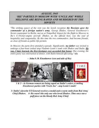 222
AUGUST, 1945
‘IKE’ PARTIES IN MOSCOW WITH ‘UNCLE JOE’ WHILE
MILLIONS ARE BEING RAPED AND MURDERED BY THE
SOVIETS
"The striking aspect of the visit was the lavish reception the Russians gave the
commander of a foreign nation’s army. Georgi Zhukov, General Eisenhower’s
Soviet counterpart in Berlin, met us at Tempelhof Airport for the flight to Moscow in
Ike’s C-54 four-engine aircraft. Zhukov, as the official host, was the soul of
hospitality and congeniality. By this time the two commanders...had become friends,
as close of friends as public life permits.
In Moscow the party first attended a parade. Significantly, my father was invited to
undergo a four-hour ordeal atop Vladimir Lenin’s tomb with Zhukov and Stalin. He
was, I later learned, the first foreigner ever accorded that honor. One evening, the
entire party was entertained at dinner, with Stalin himself officiating." (1)
- John S. D. Eisenhower (son and aide of Ike)
1 & 2 - As German women are being raped on Stalin's orders, a smiling
Eisenhower parties with 'Uncle Joe' - atop Lenin's tomb!
3- Stalin’s favorite US General receives a medal and a warm smile from Red Army
Chief Zhukov. 4- Ike wasn't the only one who loved Zhukov. Time once ran a
puff piece on the bloody Red Army Chief.
 