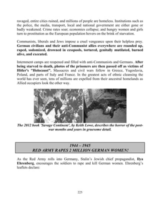 225
ravaged, entire cities ruined, and millions of people are homeless. Institutions such as
the police, the media, transport, local and national government are either gone or
badly weakened. Crime rates soar; economies collapse; and hungry women and girls
turn to prostitution as the European population hovers on the brink of starvation.
Communists, liberals and Jews impose a cruel vengeance upon their helpless prey.
German civilians and their anti-Communist allies everywhere are rounded up,
raped, sodomized, drowned in cesspools, tortured, genitally mutilated, burned
alive, and executed.
Internment camps are reopened and filled with anti-Communists and Germans. After
being starved to death, photos of the prisoners are then passed off as victims of
Hitler's "Holocaust". Massacres and civil wars follow in Greece, Yugoslavia,
Poland, and parts of Italy and France. In the greatest acts of ethnic cleansing the
world has ever seen, tens of millions are expelled from their ancestral homelands as
Allied occupiers look the other way.
The 2012 book ’Savage Continent’, by Keith Lowe, describes the horror of the post-
war months and years in gruesome detail.
1944 – 1945
RED ARMY RAPES 2 MILLION GERMAN WOMEN!
As the Red Army rolls into Germany, Stalin’s Jewish chief propagandist, Ilya
Ehrenberg, encourages the soldiers to rape and kill German women. Ehrenberg’s
leaflets declare:
 
