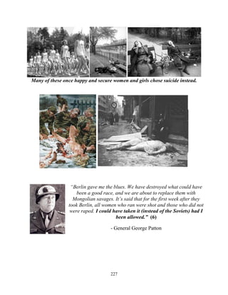 227
Many of these once happy and secure women and girls chose suicide instead.
“Berlin gave me the blues. We have destroyed what could have
been a good race, and we are about to replace them with
Mongolian savages. It’s said that for the first week after they
took Berlin, all women who ran were shot and those who did not
were raped. I could have taken it (instead of the Soviets) had I
been allowed.” (6)
- General George Patton
 
