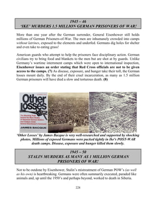 228
1945 – 46
‘IKE’ MURDERS 1.5 MILLION GERMAN PRISONERS OF WAR!
More than one year after the German surrender, General Eisenhower still holds
millions of German Prisoners-of-War. The men are inhumanely crowded into camps
without latrines, exposed to the elements and underfed. Germans dig holes for shelter
and even take to eating grass!
American guards who attempt to help the prisoners face disciplinary action. German
civilians try to bring food and blankets to the men but are shot at by guards. Unlike
Germany’s wartime internment camps which were open to international inspection,
Eisenhower issues an order stating that Red Cross officials are not to be given
access to the camps. (7) As disease, exposure, and hunger take their toll, the German
losses mount daily. By the end of their cruel incarceration, as many as 1.5 million
German prisoners will have died a slow and torturous death. (8)
‘Other Losses’ by James Bacque is very well-researched and supported by shocking
photos. Millions of exposed Germans were packed tightly in Ike's POST-WAR
death camps. Disease, exposure and hunger killed them slowly.
1945 – 50
STALIN MURDERS AS MANY AS 1 MILLION GERMAN
PRISONERS OF WAR!
Not to be outdone by Eisenhower, Stalin’s mistreatment of German POW’s (as well
as his own) is heartbreaking. Germans were often summarily executed, paraded like
animals and, up until the 1950’s and perhaps beyond, worked to death in Siberia.
 