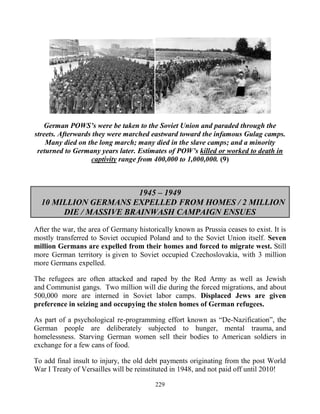 229
German POWS’s were be taken to the Soviet Union and paraded through the
streets. Afterwards they were marched eastward toward the infamous Gulag camps.
Many died on the long march; many died in the slave camps; and a minority
returned to Germany years later. Estimates of POW’s killed or worked to death in
captivity range from 400,000 to 1,000,000. (9)
1945 – 1949
10 MILLION GERMANS EXPELLED FROM HOMES / 2 MILLION
DIE / MASSIVE BRAINWASH CAMPAIGN ENSUES
After the war, the area of Germany historically known as Prussia ceases to exist. It is
mostly transferred to Soviet occupied Poland and to the Soviet Union itself. Seven
million Germans are expelled from their homes and forced to migrate west. Still
more German territory is given to Soviet occupied Czechoslovakia, with 3 million
more Germans expelled.
The refugees are often attacked and raped by the Red Army as well as Jewish
and Communist gangs. Two million will die during the forced migrations, and about
500,000 more are interned in Soviet labor camps. Displaced Jews are given
preference in seizing and occupying the stolen homes of German refugees.
As part of a psychological re-programming effort known as “De-Nazification”, the
German people are deliberately subjected to hunger, mental trauma, and
homelessness. Starving German women sell their bodies to American soldiers in
exchange for a few cans of food.
To add final insult to injury, the old debt payments originating from the post World
War I Treaty of Versailles will be reinstituted in 1948, and not paid off until 2010!
 