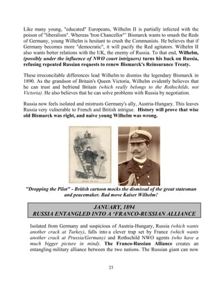 23
Like many young, "educated" Europeans, Wilhelm II is partially infected with the
poison of "liberalism". Whereas 'Iron Chancellor"’ Bismarck wants to smash the Reds
of Germany, young Wilhelm is hesitant to crush the Communists. He believes that if
Germany becomes more "democratic", it will pacify the Red agitators. Wilhelm II
also wants better relations with the UK, the enemy of Russia. To that end, Wilhelm,
(possibly under the influence of NWO court intriguers) turns his back on Russia,
refusing repeated Russian requests to renew Bismarck's Reinsurance Treaty.
These irreconcilable differences lead Wilhelm to dismiss the legendary Bismarck in
1890. As the grandson of Britain's Queen Victoria, Wilhelm evidently believes that
he can trust and befriend Britain (which really belongs to the Rothschilds, not
Victoria). He also believes that he can solve problems with Russia by negotiation.
Russia now feels isolated and mistrusts Germany's ally, Austria-Hungary. This leaves
Russia very vulnerable to French and British intrigue. .History will prove that wise
old Bismarck was right, and naive young Wilhelm was wrong.
"Dropping the Pilot" - British cartoon mocks the dismissal of the great statesman
and peacemaker. Bad move Kaiser Wilhelm!
JANUARY, 1894
RUSSIA ENTANGLED INTO A ‘FRANCO-RUSSIAN ALLIANCE
Isolated from Germany and suspicious of Austria-Hungary, Russia (which wants
another crack at Turkey), falls into a clever trap set by France (which wants
another crack at Prussia/Germany) and Rothschild NWO agents (who have a
much bigger picture in mind). The Franco-Russian Alliance creates an
entangling military alliance between the two nations. The Russian giant can now
 