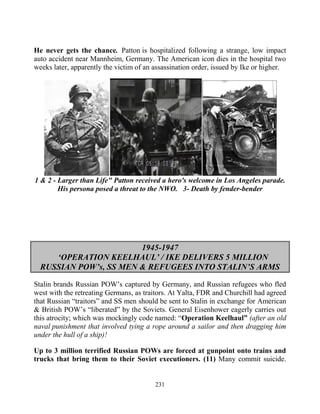 231
He never gets the chance...Patton is hospitalized following a strange, low impact
auto accident near Mannheim, Germany. The American icon dies in the hospital two
weeks later, apparently the victim of an assassination order, issued by Ike or higher.
1 & 2 - Larger than Life" Patton received a hero's welcome in Los Angeles parade.
His persona posed a threat to the NWO. 3- Death by fender-bender
1945-1947
‘OPERATION KEELHAUL’ / IKE DELIVERS 5 MILLION
RUSSIAN POW’s, SS MEN & REFUGEES INTO STALIN’S ARMS
Stalin brands Russian POW’s captured by Germany, and Russian refugees who fled
west with the retreating Germans, as traitors. At Yalta, FDR and Churchill had agreed
that Russian “traitors” and SS men should be sent to Stalin in exchange for American
& British POW’s “liberated” by the Soviets. General Eisenhower eagerly carries out
this atrocity; which was mockingly code named: “Operation Keelhaul” (after an old
naval punishment that involved tying a rope around a sailor and then dragging him
under the hull of a ship)!
Up to 3 million terrified Russian POWs are forced at gunpoint onto trains and
trucks that bring them to their Soviet executioners. (11) Many commit suicide.
 