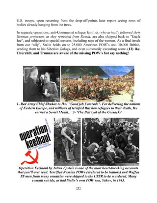 232
U.S. troops, upon returning from the drop-off points, later report seeing rows of
bodies already hanging from the trees.
In separate operations, anti-Communist refugee families, who actually followed their
German protectors as they retreated from Russia, are also shipped back to "Uncle
Joe", and subjected to special tortures, including rape of the women. As a final insult
from our “ally”, Stalin holds on to 25,000 American POW’s and 30,000 British,
sending them to his Siberian Gulags, and even summarily executing some..(12) Ike,
Churchill, and Truman are aware of the missing POW’s but say nothing!
1- Red Army Chief Zhukov to Ike: "Good job Comrade”. For delivering the nations
of Eastern Europe, and millions of terrified Russian refugees to their death, Ike
earned a Soviet Medal. 2- ‘The Betrayal of the Cossacks’
Operation Keelhaul by Julius Epstein is one of the most heart-breaking accounts
that you'll ever read. Terrified Russian POWs (declared to be traitors) and Waffen
SS men from many countries were shipped to the USSR to be murdered. Many
commit suicide, as had Stalin’s own POW son, Yakov, in 1943.
 