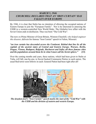 233
MARCH 5, 1946
CHURCHILL DECLARES THAT AN ‘IRON CURTAIN’ HAS
FALLEN OVER EUROPE
By 1946, it is clear that Stalin has no intention of allowing the occupied nations of
Eastern Europe to join the “European Family”. Nor is he interested in annexing the
USSR to a western-controlled New World Order. The Globalist love affair with the
Soviet Union ends in disillusion. Thus was born “The Cold War”.
The now ex-Prime Minister of Great Britain, Winston Churchill, who helped engineer
this disaster, delivers his famous “Iron Curtain” speech in Fulton, Missouri:
“an iron curtain has descended across the Continent. Behind that line lie all the
capitals of the ancient states of Central and Eastern Europe. Warsaw, Berlin,
Prague, Vienna, Budapest, Belgrade, Bucharest and Sofia; all these famous cities
and the populations around them lie in what I must call the Soviet sphere.” (13)
Over the coming months and years, these nations, which had been given to Stalin at
Yalta, will fall, one-by-one, to Soviet backed Communist Parties in each nation. The
usual Red terror soon follows in each. General Patton had been right after all!
The drunken fool's "Iron Curtain" speech marks the start of the "Cold War" with
the USSR and the division of eastern and western Europe.
 