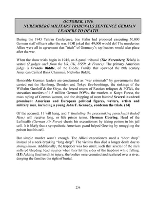 234
OCTOBER, 1946
NUREMBERG MILITARY TRIBUNALS SENTENCE GERMAN
LEADERS TO DEATH
During the 1943 Tehran Conference, Joe Stalin had proposed executing 50,000
German staff officers after the war. FDR joked that 49,000 would do! The murderous
Allies were all in agreement that "trials" of Germany’s top leaders would take place
after the war.
When the show trials begin in 1945, an 8-panel tribunal (The Nuremberg Trials) is
seated (2 judges each from the US, UK, USSR, & France). The primary American
judge is Francis Biddle, of the Biddle Family that spawned the 19th century
American Central Bank Chairman, Nicholas Biddle.
Honorable German leaders are condemned as “war criminals” by governments that
carried out the Hamburg, Dresden and Tokyo fire-bombings, the sinkings of the
Wilhelm Gustloff.& the Goya, the forced return of Russian refugees & POWs, the
starvation murders of 1.5 million German POWs, the murders at Katyn Forest, the
mass raping of German women, and the dropping of atom bombs! Several hundred
prominent American and European political figures, writers, artists and
military men, including a young John F. Kennedy, condemn the trials. (14)
Of the accused, 11 will hang, and 7 (including the peacemaking parachutist Rudolf
Hess) will receive long, or life prison terms. Herman Goering, Head of the
Luftwaffe (German Air Force) cheats his executioners by taking poison in his jail
cell. It is likely that a sympathetic American guard helped Goering by smuggling the
poison into his cell.
But simple murder wasn’t enough. The Allied executioners used a “short drop”
instead of a neck-breaking “long drop”. The victims thus died a longer death due to
strangulation. Additionally, the trapdoor was too small, such that several of the men
suffered bleeding head injuries when they hit the sides of the trapdoor while falling.
(15) Adding final insult to injury, the bodies were cremated and scattered over a river,
denying the families the right of burial.
 